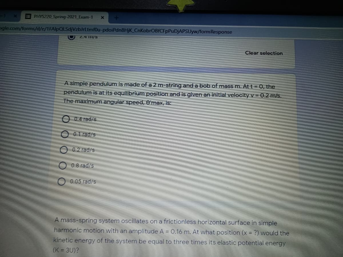 E PHYS220 Spring-2021 Exam-1
ogle.com/forms/d/e/1FAlpQLSdjVzbJrLtmf0u-pdoiPdn8HjK_CnKobrOBfCFpPuDjAPSUyw/formResponse
Z4 11/S
Clear selection
A simple pendulum is made of a 2 m-string and a bob of mass m. At t = 0, the
pendulum is at its equilibrium position and is given an initial velocity v = 0,2 m/s.
The maximum angular speed, O'max, is:
O 0.4 rad/s5
0.1 rad/s
O 0.2 rad/s
0.8 rad/s
0.05 rad/s
A mass-spring system oscillates on a frictionless horizontal surface in simple
harmonic motion with an amplitude A = 0.16 m. At what position (x = ?) would the
kinetic energy of the system be equal to three times its elastic potential energy
(K = 3U)?
