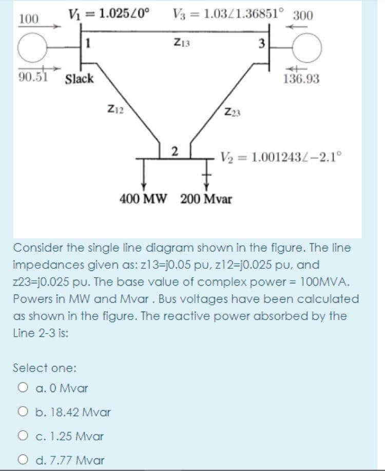 V = 1.02520°
V3 = 1.03/1.36851° 300
100
1
Z13
90.51
Slack
136.93
Z12
Z23
V2 = 1.001243L-2.1°
400 MW 200 Mvar
Consider the single line diagram shown in the figure. The line
impedances given as: z13=j0.05 pU, z12=j0.025 pu, and
z23=j0.025 pu. The base value of complex power = 100MVA.
Powers in MW and Mvar. Bus voltages have been calculated
as shown in the figure. The reactive power absorbed by the
Line 2-3 is:
Select one:
O a. 0 Mvar
O b. 18.42 Mvar
O c. 1.25 Mvar
O d. 7.77 Mvar
