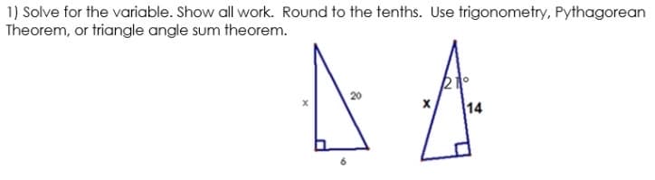 1) Solve for the variable. Show all work. Round to the tenths. Use trigonometry, Pythagorean
Theorem, or triangle angle sum theorem.
20
14

