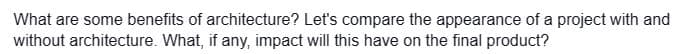 What are some benefits of architecture? Let's compare the appearance of a project with and
without architecture. What, if any, impact will this have on the final product?