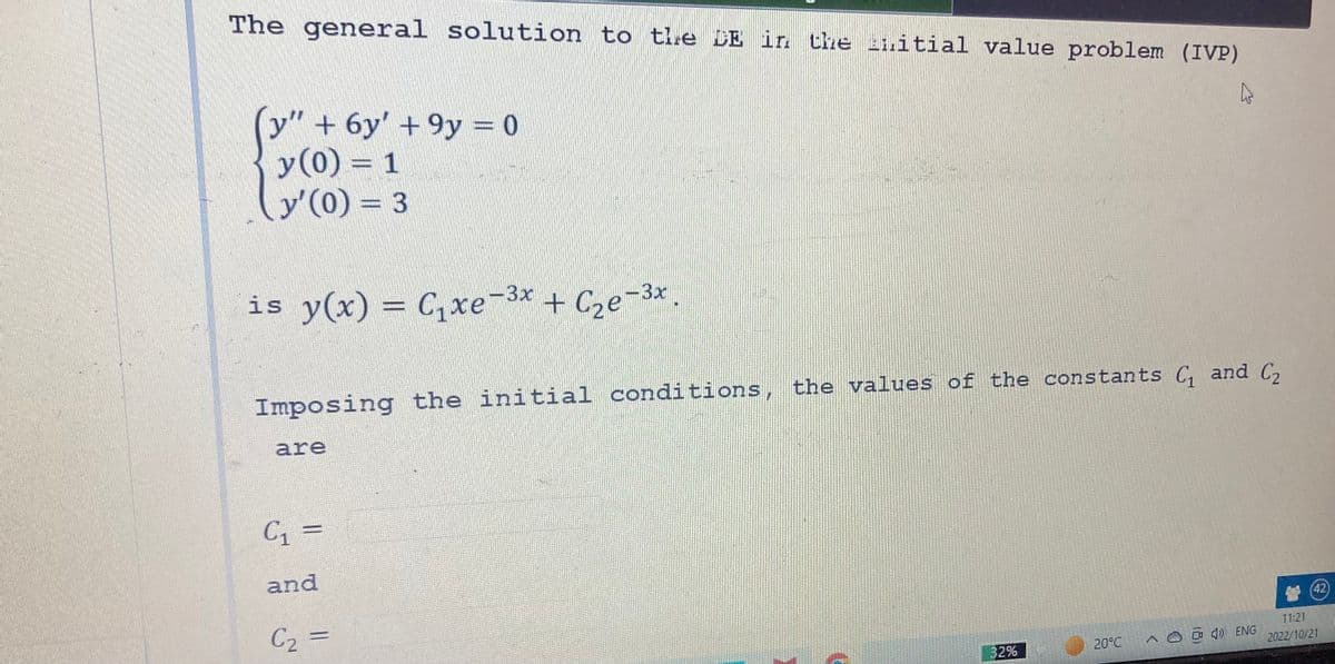 The general solution to the DE in the initial value problem (IVP)
4
(y" + 6y' +9y = 0
y (0) = 1
y'(0) = 3
3x
is y(x) = C₁xe-³x + С₂e-³x.
Imposing the initial conditions, the values of the constants C₁ and C₂
are
C₁ =
and
C₂ =
32%
20°C
Aoàn) ENG
(42)
11:21
2022/10/21