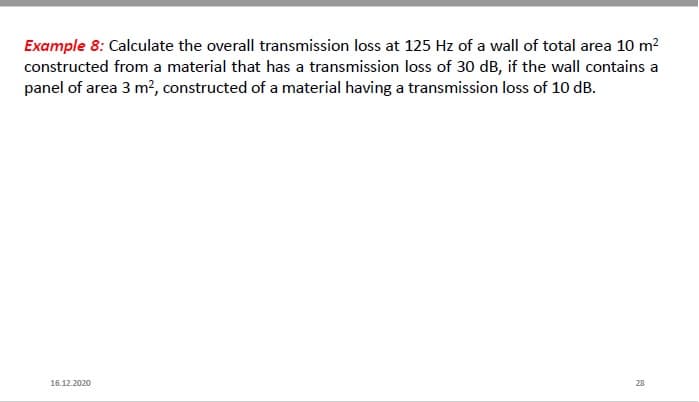 Example 8: Calculate the overall transmission loss at 125 Hz of a wall of total area 10 m?
constructed from a material that has a transmission loss of 30 dB, if the wall contains a
panel of area 3 m?, constructed of a material having a transmission loss of 10 dB.
16.12.2020
28
