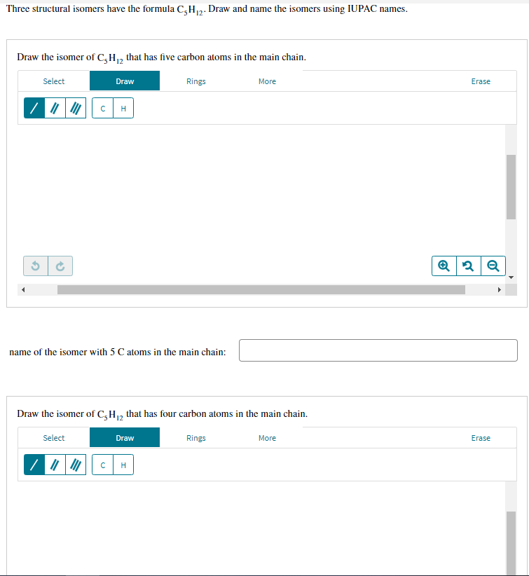 Three structural isomers have the formula C,H7. Draw and name the isomers using IUPAC names.
12
Draw the isomer of C,H, that has five carbon atoms in the main chain.
Select
Draw
Rings
More
Erase
H
name of the isomer with 5 C atoms in the main chain:
Draw the isomer of C,H, that has four carbon atoms in the main chain.
Select
Draw
Rings
More
Erase
H
