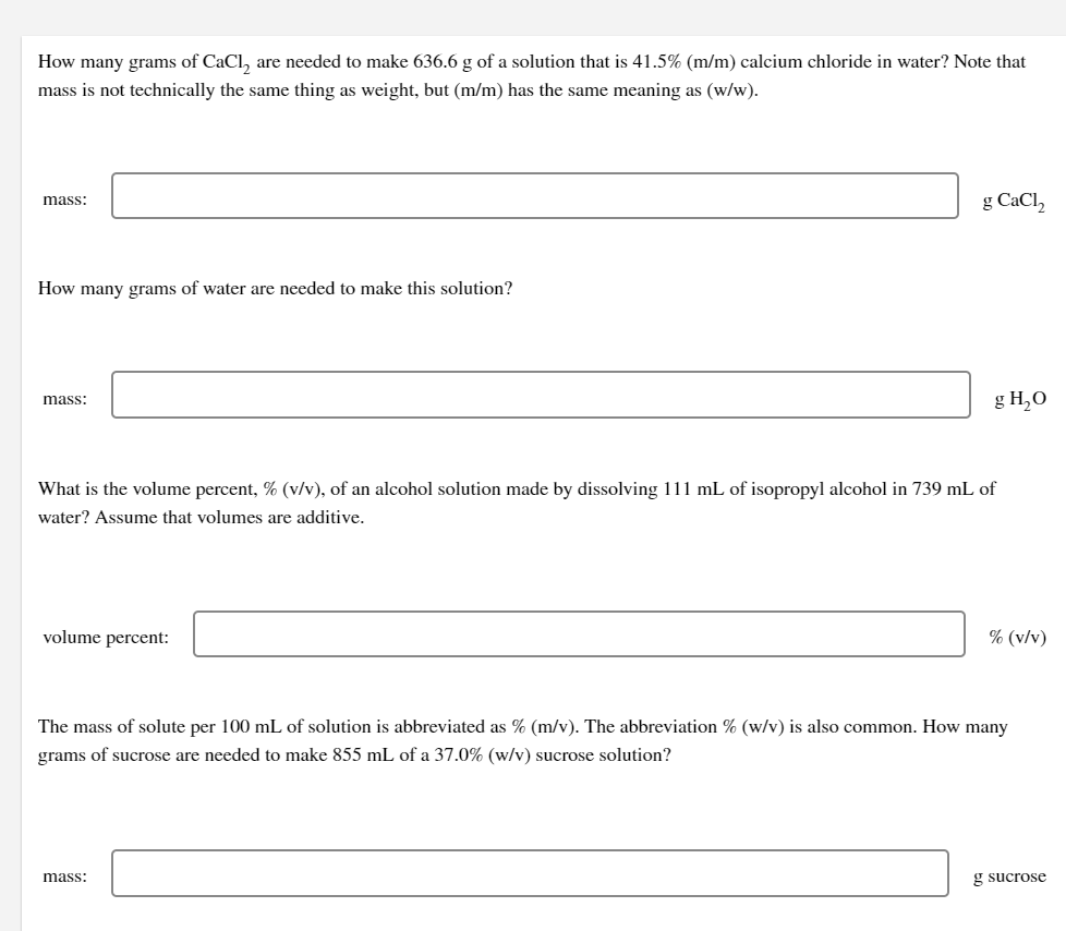 How many grams of CaCl, are needed to make 636.6 g of a solution that is 41.5% (m/m) calcium chloride in water? Note that
mass is not technically the same thing as weight, but (m/m) has the same meaning as (w/w).
g CaCl,
mass:
How many grams of water are needed to make this solution?
g H,0
mass:
What is the volume percent, % (v/v), of an alcohol solution made by dissolving 111 mL of isopropyl alcohol in 739 mL of
water? Assume that volumes are additive.
volume percent:
% (v/v)
The mass of solute per 100 mL of solution is abbreviated as % (m/v). The abbreviation % (w/v) is also common. How many
grams of sucrose are needed to make 855 mL of a 37.0% (w/v) sucrose solution?
mass:
g sucrose
