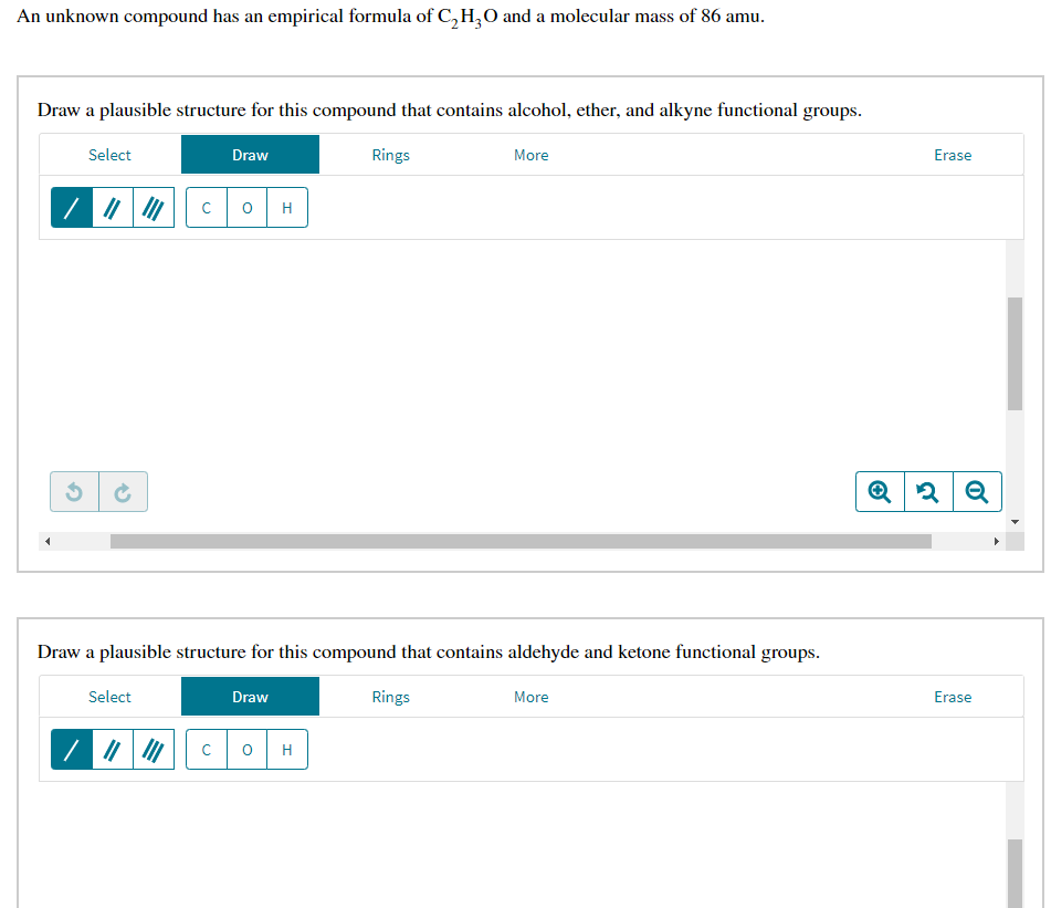 An unknown compound has an empirical formula of C,H;0 and a molecular mass of 86 amu.
Draw a plausible structure for this compound that contains alcohol, ether, and alkyne functional groups.
Select
Draw
Rings
More
Erase
Draw a plausible structure for this compound that contains aldehyde and ketone functional groups.
Select
Draw
Rings
More
Erase
H

