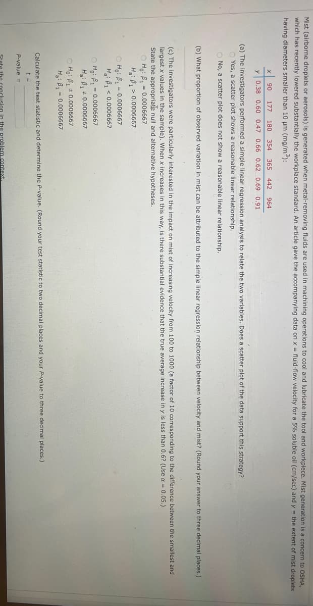 Mist (airborne droplets or aerosols) is generated when metal-removing fluids are used in machining operations to cool and lubricate the tool and workpiece. Mist generation is a concern to OSHA,
which has recently lowered substantially the workplace standard. An article gave the accompanying data on x = fluid-flow velocity for a 5% soluble oil (cm/sec) and y = the extent of mist droplets
having diameters smaller than 10 µm (mg/m³):
90 177 180 354 365 442 964
y 0.38 0.60 0.47 0.66 0.62 0.69 0.91
(a) The investigators performed a simple linear regression analysis to relate the two variables. Does a scatter plot of the data support this strategy?
shows a reasonable linear relationship.
O No, a scatter plot does not show a reasonable linear relationship.
(b) What proportion of observed variation in mist can be attributed to the simple linear regression relationship between velocity and mist? (Round your answer to three decimal places.)
(c) The investigators were particularly interested in the impact on mist of increasing velocity from 100 to 1000 (a factor of 10 corresponding to the difference between the smallest and
largest x values in the sample). When x increases in this way, is there substantial evidence that the true average increase in y is less than 0.6? (Use α = 0.05.)
State the appropriate null and alternative hypotheses.
OHO: B₁ = 0.0006667
H: B₁
0.0006667
OHO: B₁ = 0.0006667
H: B₁
0.0006667
OHO: B₁ = 0.0006667
H: B₁ 0.0006667
Ho: B₁ 0.0006667
H₂: B₁ = 0.0006667
Calculate the test statistic and determine the P-value. (Round your test statistic to two decimal places and your P-value to three decimal places.)
t =
P-value =
the problem context.