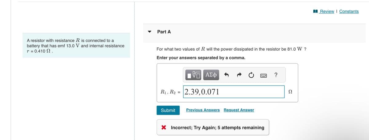 Part A
A resistor with resistance R is connected to a
battery that has emf 13.0 V and internal resistance
r = 0.410 Ω .
For what two values of R will the power dissipated in the resistor be 81.0 W ?
Enter your answers separated by a comma.
VO ΑΣΦ
R1, R2 = 2.39,0.071
Submit
Previous Answers Request Answer
wwww
?
× Incorrect; Try Again; 5 attempts remaining
■ Review | Constants