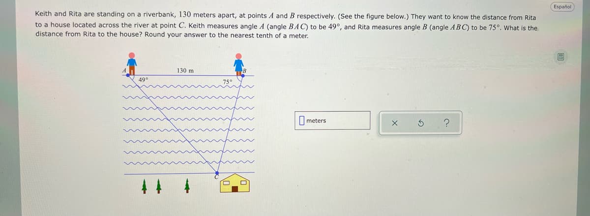 Español
Keith and Rita are standing on a riverbank, 130 meters apart, at points A and B respectively. (See the figure below.) They want to know the distance from Rita
to a house located across the river at point C. Keith measures angle A (angle BAC) to be 49°, and Rita measures angle B (angle ABC) to be 75°. What is the
distance from Rita to the house? Round your answer to the nearest tenth of a meter.
130 m
49°
I meters
44 4
