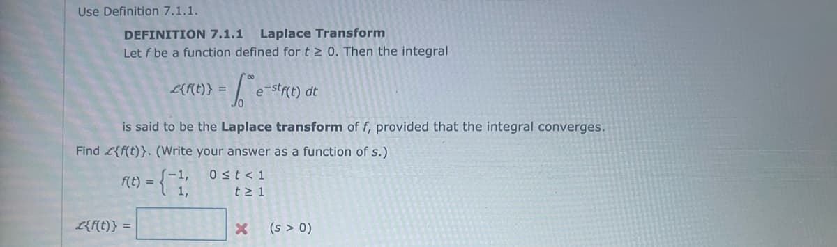 Use Definition 7.1.1.
DEFINITION 7.1.1 Laplace Transform
Let f be a function defined for t≥ 0. Then the integral
-1² e-stf(t) dt
is said to be the Laplace transform of f, provided that the integral converges.
Find {f(t)}. (Write your answer as a function of s.)
f(t) = {-11
£{f(t)} =
£{f(t)} =
0 ≤t < 1
t≥ 1
X
(s > 0)