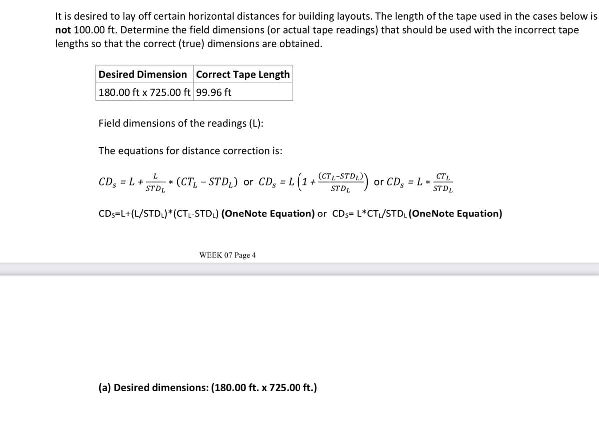 It is desired to lay off certain horizontal distances for building layouts. The length of the tape used in the cases below is
not 100.00 ft. Determine the field dimensions (or actual tape readings) that should be used with the incorrect tape
lengths so that the correct (true) dimensions are obtained.
Desired Dimension Correct Tape Length
180.00 ft x 725.00 ft 99.96 ft
Field dimensions of the readings (L):
The equations for distance correction is:
L
CDs = L +
*
STDL
(CTL-STD₁) or CDs = L (1 + (CTL-STDL)
(DL)) or CDs = L *
CTL
STDL
ST DL
CDs=L+(L/STDL)* (CTL-STD₁) (OneNote Equation) or CDs= L*CT₁/STDL (OneNote Equation)
WEEK 07 Page 4
(a) Desired dimensions: (180.00 ft. x 725.00 ft.)