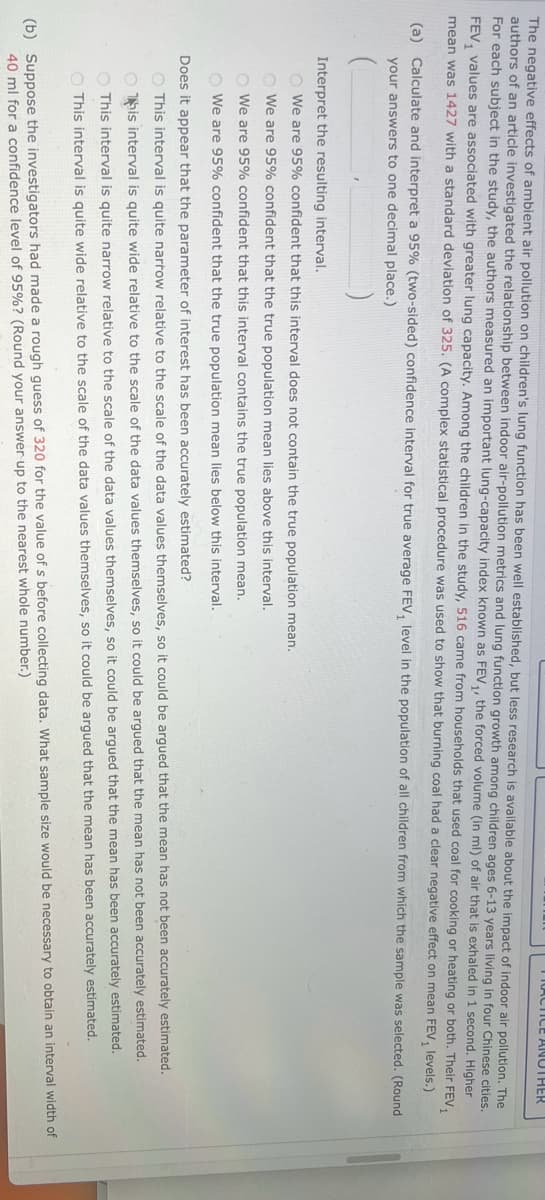 ANOTHER
The negative effects of ambient air pollution on children's lung function has been well established, but less research is available about the impact of indoor air pollution. The
authors of an article investigated the relationship between indoor air-pollution metrics and lung function growth among children ages 6-13 years living in four Chinese cities.
For each subject in the study, the authors measured an important lung-capacity index known as FEV₁, the forced volume (in ml) of air that is exhaled in 1 second. Higher
FEV₁ values are associated with greater lung capacity. Among the children in the study, 516 came from households that used coal for cooking or heating or both. Their FEV₁
mean was 1427 with a standard deviation of 325. (A complex statistical procedure was used to show that burning coal had a clear negative effect on mean FEV, levels.)
(a) Calculate and interpret a 95% (two-sided) confidence interval for true average FEV, level in the population of all children from which the sample was selected. (Round
your answers to one decimal place.)
Interpret the resulting interval.
We are 95% confident that this interval does not contain the true population mean.
We are 95% confident that the true population mean lies above this interval.
We are 95% confident that this interval contains the true population mean.
We are 95% confident that the true population mean lies below this interval.
Does it appear that the parameter of interest has been accurately estimated?
O This interval is quite narrow relative to the scale of the data values themselves, so it could be argued that the mean has not been accurately estimated.
Ohis interval is quite wide relative to the scale of the data values themselves, so it could be argued that the mean has not been accurately estimated.
This interval is quite narrow relative to the scale of the data values themselves, so it could be argued that the mean has been accurately estimated.
O This interval is quite wide relative to the scale of the data values themselves, so it could be argued that the mean has been accurately estimated.
(b) Suppose the investigators had made a rough guess of 320 for the value of s before collecting data. What sample size would be necessary to obtain an interval width of
40 ml for a confidence level of 95%? (Round your answer up to the nearest whole number.)