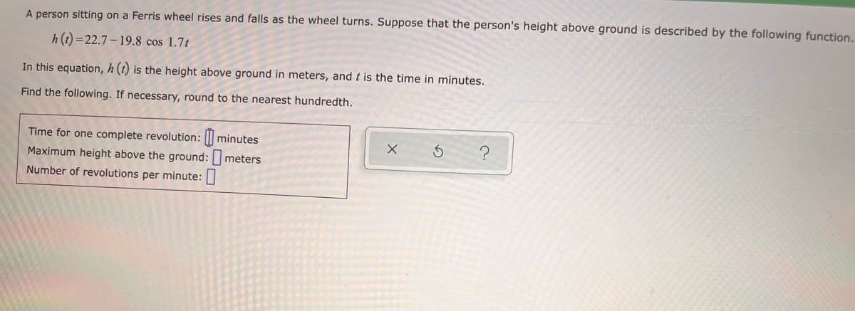 A person sitting on a Ferris wheel rises and falls as the wheel turns. Suppose that the person's height above ground is described by the following function.
h (t) =22.7– 19.8 cos 1.7t
In this equation, h (t) is the height above ground in meters, and t is the time in minutes.
Find the following. If necessary, round to the nearest hundredth.
Time for one complete revolution: || minutes
Maximum height above the ground:r
Number of revolutions per minute:|
meters
