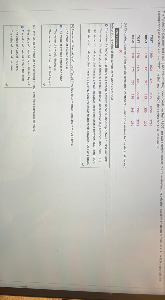 The Turbine Oil Oxidation Test (TOST) and the Rotating Bomb Oxidation Test (RBOT) are two different procedures for evaluating the oxidation stability of steam turbine oils. An article reported the
accompanying observations on x = TOST time (hr) and y = RBOT time (min) for 12 oil specimens.
TOST
RBOT
TOST
RBOT
4200
370
3625 3750 3675 4050 2795
335
375
315
350
205
4870 4475
400
375
3450 2700
285
220
3750 3275
345
280
(a)..Calculate.the.value of the sample correlation coefficient. (Round your answer to four decimal places.)
x
Enter a number.
Interpret the value of the sample correlation coefficient.
O The value of r indicates that there is a strong, positive linear relationship between TOST and RBOT.
The value of r indicates that there is a weak, positive linear relationship between TOST and RBOT.
The value of r indicates that there is a weak, negative linear relationship between TOST and RBOT.
The value of r indicates that there is a strong, negative linear relationship between TOST and RBOT.
(b) How would the value of r be affected if we had let x = RBOT time and y = TOST time?
The value of r would increase.
o The value of r would remain the same.
The value of r would decrease.
The value of r would be multiplied by -1.
(c) How would the value of r be affected if RBOT time were expressed in hours?
The value of r would be multiplied by -1.
o The value of r would remain the same.
The value of r would increase.
The value of r would decrease.