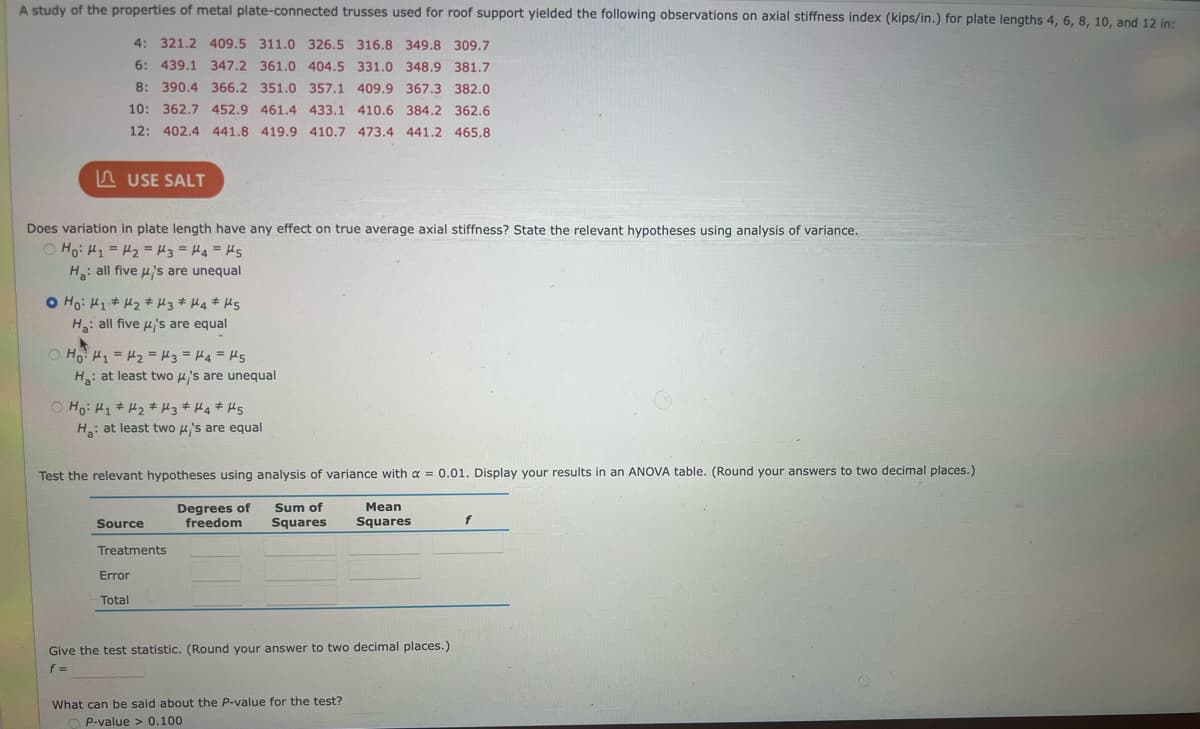 A study of the properties of metal plate-connected trusses used for roof support yielded the following observations on axial stiffness index (kips/in.) for plate lengths 4, 6, 8, 10, and 12 in:
4: 321.2 409.5 311.0 326.5 316.8 349.8 309.7
6: 439.1 347.2 361.0 404.5 331.0 348.9 381.7
8: 390.4 366.2 351.0 357.1 409.9 367.3 382.0
10: 362.7 452.9 461.4 433.1 410.6 384.2 362.6
12: 402.4 441.8 419.9 410.7 473.4 441.2 465.8
USE SALT
Does variation in plate length have any effect on true average axial stiffness? State the relevant hypotheses using analysis of variance.
○ Ho: H₁ = H₂ = H3 = H4=H5
Ha: all five u's are unequal
O Ho: H₁ H₂ H3 H4 H5
Ha: all five μ's are equal
Ho H₁ = ₂ = 3 = H4 = 5
H₂: at least two μ's are unequal
Ho: H₁ H₂ H3 H4 H5
Ha: at least two μ's are equal
Test the relevant hypotheses using analysis of variance with a = 0.01. Display your results in an ANOVA table. (Round your answers to two decimal places.)
Mean
Degrees of Sum of
freedom Squares Squares
Source
Treatments
Error
Total
Give the test statistic. (Round your answer to two decimal places.)
f=
What can be said about the P-value for the test?
OP-value > 0.100