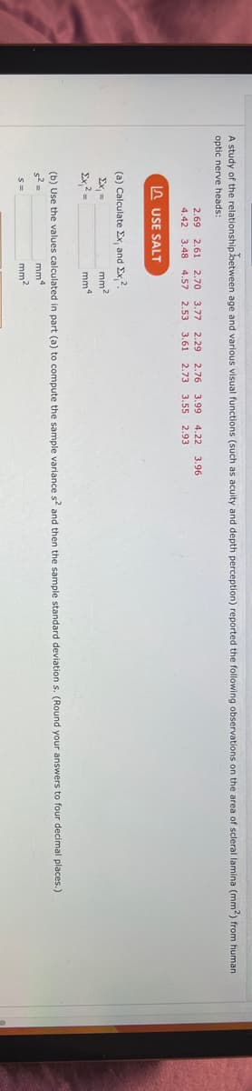 A study of the relationship between age and various visual functions (such as acuity and depth perception) reported the following observations on the area of scleral lamina (mm2) from human
optic nerve heads:
2.69 2.61 2.70 3.77 2.29 2.76 3.99 4.22 3.96
4.42 3.48 4.57 2.53 3.61 2.73 3.55 2.93
Ex, =
Ex² =
USE SALT
(a) Calculate Ex, and Ex, 2.
mm2
mm4
(b) Use the values calculated in part (a) to compute the sample variance s² and then the sample standard deviation s. (Round your answers to four decimal places.)
s² =
mm
S=
mm²