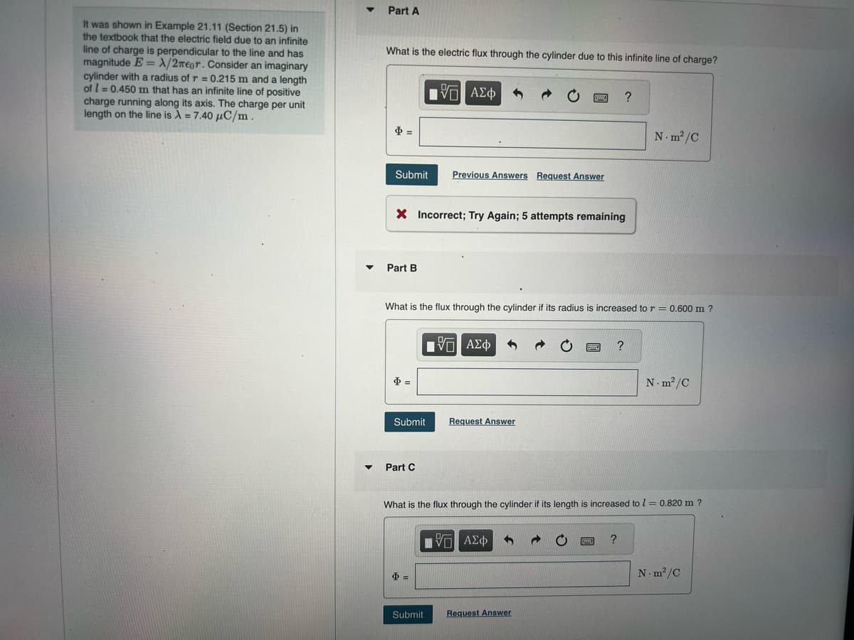 =
It was shown in Example 21.11 (Section 21.5) in
the textbook that the electric field due to an infinite
line of charge is perpendicular to the line and has
magnitude E A/2πeor. Consider an imaginary
cylinder with a radius of r = 0.215 m and a length
of 0.450 m that has an infinite line of positive
charge running along its axis. The charge per unit
length on the line is λ = 7.40 μC/m.
Part A
What is the electric flux through the cylinder due to this infinite line of charge?
ΜΕ ΑΣΦ
?
Submit
Previous Answers Request Answer
× Incorrect; Try Again; 5 attempts remaining
Part B
N.m²/C
What is the flux through the cylinder if its radius is increased to r = 0.600 m ?
Φ=
ΠΑΠΑ ΑΣΦ
Submit
Request Answer
Part C
?
N-m²/C
What is the flux through the cylinder if its length is increased to = 0.820 m ?
=>
ΜΕ ΑΣΦ
Submit
Request Answer
?
N-m²/C