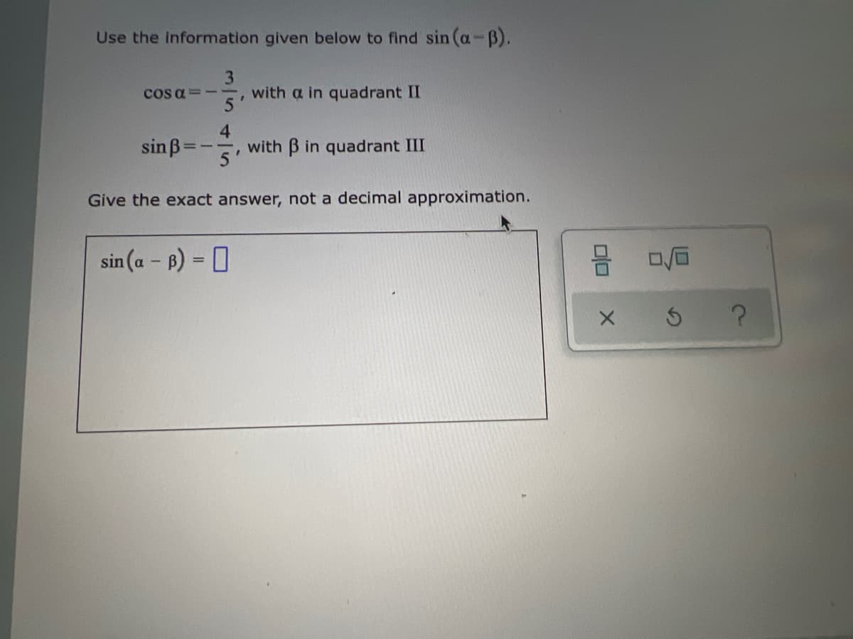 Use the information given below to find sin (a-B).
3
cos a =--, with a in quadrant II
sinß
4
with B in quadrant III
Give the exact answer, not a decimal approximation.
sin (a - B) = 0
%3D
5 ?
