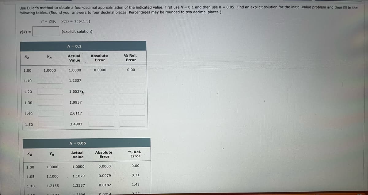 Use Euler's method to obtain a four-decimal approximation of the indicated value. First use h = 0.1 and then use h = 0.05. Find an explicit solution for the initial-value problem and then fill in the
following tables. (Round your answers to four decimal places. Percentages may be rounded to two decimal places.)
y' = 2xy, y(1) = 1; y(1.5)
(explicit solution)
y(x)=
Xn
1.00
1.10
1.20
1.30
1.40
1.50
Xn
1.00
1.05
1.10
LIE
Yn
1.0000
Yn
1.0000
1.1000
1.2155
1.2402
h = 0.1
Actual
Value
1.0000
1.2337
1.5527
1.9937
2.6117
3.4903
h = 0.05
Actual
Value
1.0000
1.1079
1.2337
12906
Absolute
Error
0.0000
Absolute
Error
0.0000
0.0079
0.0182
0.0314
% Rel.
Error
0.00
% Rel.
Error
0.00
0.71
1.48
227
