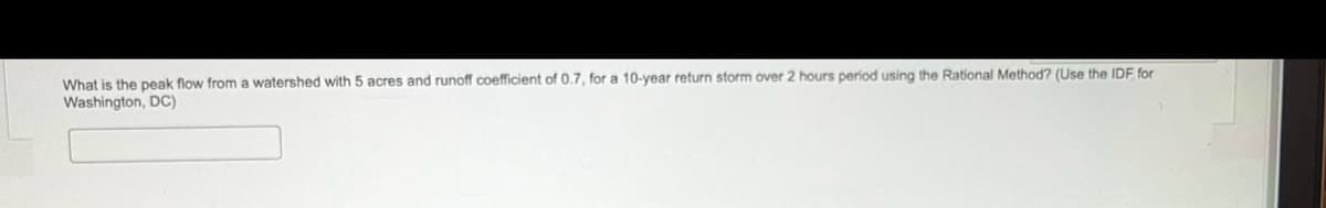 What is the peak flow from a watershed with 5 acres and runoff coefficient of 0.7, for a 10-year return storm over 2 hours period using the Rational Method? (Use the IDF for
Washington, DC)