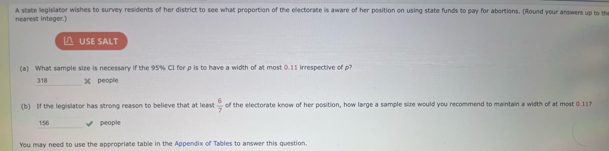 A state legislator wishes to survey residents of her district to see what proportion of the electorate is aware of her position on using state funds to pay for abortions. (Round your answers up to the
nearest integer.)
USE SALT
(a) What sample size is necessary if the 95% CI for p is to have a width of at most 0.11 irrespective of p?
318
X people
(b) If the legislator has strong reason to believe that at least
156
people
of the electorate know of her position, how large a sample size would you recommend to maintain a width of at most 0.11?
You may need to use the appropriate table in the Appendix of Tables to answer this question.