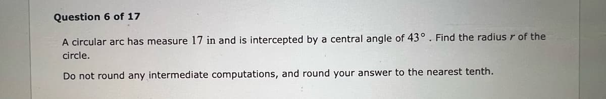 Question 6 of 17
A circular arc has measure 17 in and is intercepted by a central angle of 43° . Find the radius r of the
circle.
Do not round any intermediate computations, and round your answer to the nearest tenth.
