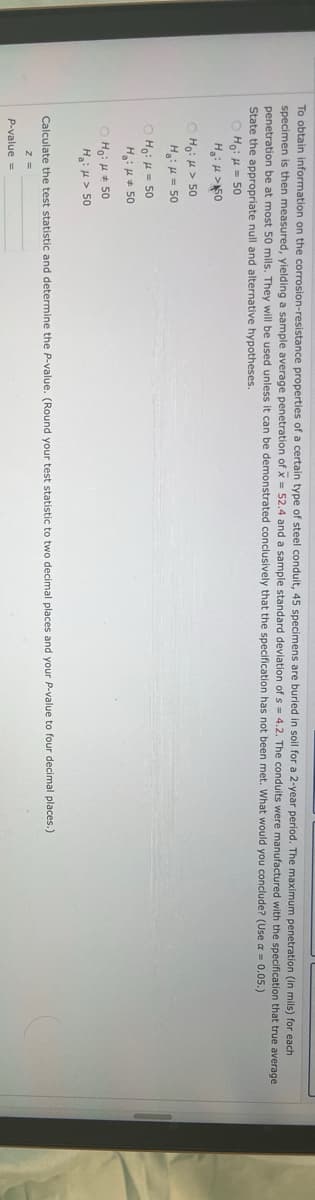 To obtain information on the corrosion-resistance properties of a certain type of steel conduit, 45 specimens are buried in soil for a 2-year period. The maximum penetration (in mils) for each
specimen is then measured, yielding sample average penetration of x = 52.4 and a sample standard deviation of s= 4.2. The conduits were manufactured with the specification that true average
penetration be at most 50 mils. They will be used unless it can be demonstrated conclusively that the specification has not been met. What would you conclude? (Use a = 0.05.)
State the appropriate null and alternative hypotheses.
Ho: μ = 50
H₂: >50
Ho: > 50
H₂: μ = 50
Ho: μ = 50
H₂:μ #50
ⒸHO: 50
H₂: > 50
Calculate the test statistic and determine the P-value. (Round your test statistic to two decimal places and your P-value to four decimal places.)
z =
P-value =
