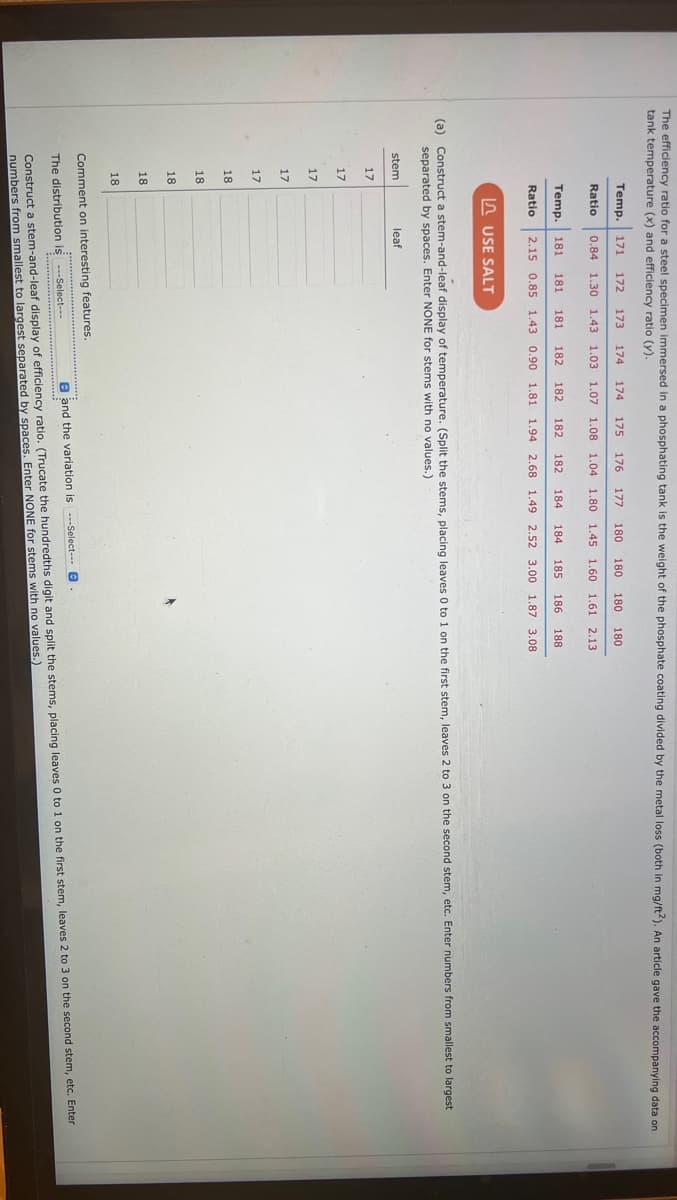 The efficiency ratio for a steel specimen immersed in a phosphating tank is the weight of the phosphate coating divided by the metal loss (both in mg/ft2). An article gave the accompanying data on
tank temperature (x) and efficiency ratio (y).
(a)
stem
17
Construct a stem-and-leaf display of temperature. (Split the stems, placing leaves 0 to 1 on the first stem, leaves 2 to 3 on the second stem, etc. Enter numbers from smallest to largest
separated by spaces. Enter NONE for stems with no values.)
17
17
17
Temp. 171 172 173 174 174 175 176 177 180 180 180 180
Ratio 0.84 1.30 1.43 1.03 1.07 1.08 1.04 1.80 1.45 1.60 1.61 2.13
17
Temp. 181 181 181 182 182 182 182 184 184 185 186 188
Ratio 2.15 0.85 1.43 0.90 1.81 1.94 2.68 1.49 2.52 3.00 1.87 3.08
18
18
18
18
USE SALT
18
leaf
Comment on interesting features.
The distribution is ---Select---
B and the variation is ---Select---
Construct a stem-and-leaf display of efficiency ratio. (Trucate the hundredths digit and split the stems, placing leaves 0 to 1 on the first stem, leaves 2 to 3 on the second stem, etc. Enter
numbers from smallest to largest separated by spaces. Enter NONE for stems with no values.)