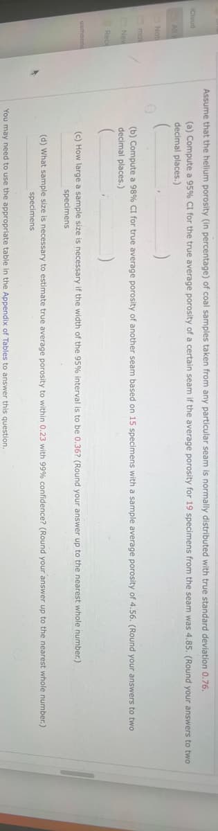 iCloud
All i
Not
mak
New
Rece
usmanna
Assume that the helium porosity (in percentage) of coal samples taken from any particular seam is normally distributed with true standard deviation 0.76.
(a) Compute a 95% CI for the true average porosity of a certain seam if the average porosity for 19 specimens from the seam was 4.85. (Round your answers to two
decimal places.)
(b) Compute a 98% CI for true average porosity of another seam based on 15 specimens with a sample average porosity of 4.56. (Round your answers to two
decimal places.)
(c) How large a sample size is necessary if the width of the 95% interval is to be 0.36? (Round your answer up to the nearest whole number.)
specimens
(d) What sample size is necessary to estimate true average porosity to within 0.23 with 99% confidence? (Round your answer up to the nearest whole number.)
specimens
You may need to use the appropriate table in the Appendix of Tables to answer this question.
