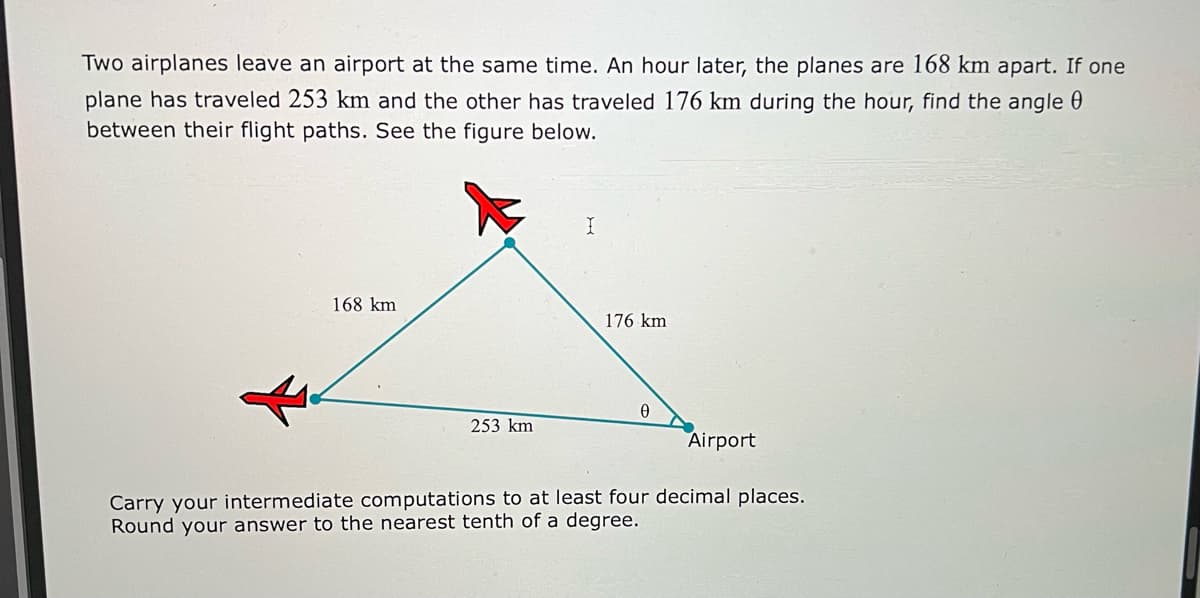 Two airplanes leave an airport at the same time. An hour later, the planes are 168 km apart. If one
plane has traveled 253 km and the other has traveled 176 km during the hour, find the angle 0
between their flight paths. See the figure below.
168 km
176 km
253 km
Airport
Carry your intermediate computations to at least four decimal places.
Round your answer to the nearest tenth of a degree.
