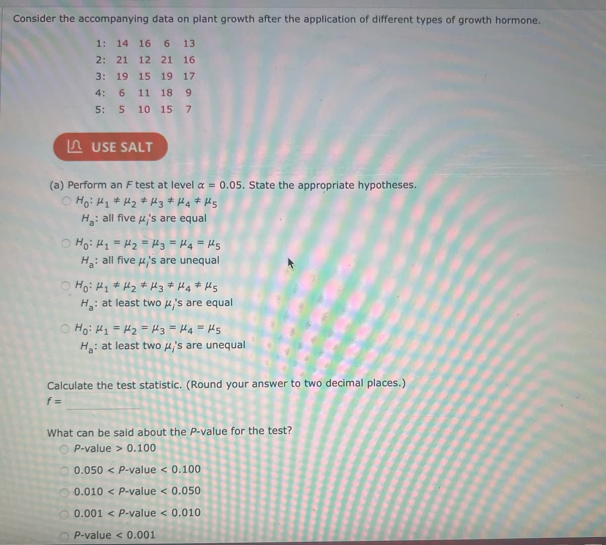 Consider the accompanying data on plant growth after the application of different types of growth hormone.
1: 14 16 6 13
2: 21 12 21 16
3: 19 15 19 17
4: 6 11 18 9
5:
5 10 15 7
USE SALT
(a) Perform an F test at level a = 0.05. State the appropriate hypotheses.
Ho: M₁ M₂ M3 M4 M5
#
H₂: all five μ's are equal
оно: H1=M2 = M3 =H4=M5
Ha: all five μ's are unequal
Ho: M₁ M₂ M3 M4 M5
H₂: at least two μ's are equal
но: Н1 = М2 = Из =H4=M5
H₂: at least two μ's are unequal
Calculate the test statistic. (Round your answer to two decimal places.)
f =
What can be said about the P-value for the test?
P-value > 0.100
0.050 < P-value < 0.100
0.010 < P-value < 0.050
0.001 P-value < 0.010
OP-value < 0.001