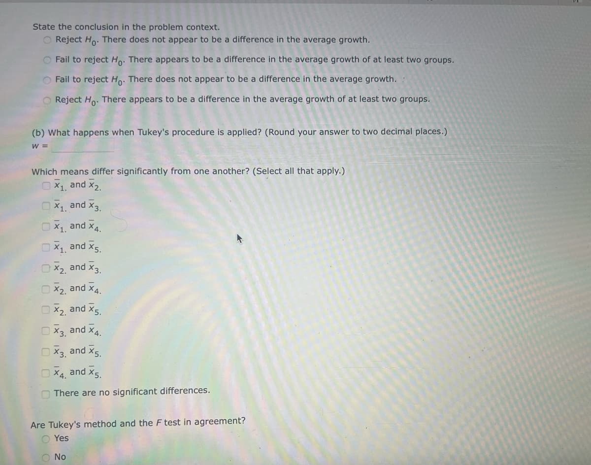 State the conclusion in the problem context.
O Reject Ho. There does not appear to be a difference in the average growth.
O Fail to reject Ho. There appears to be a difference in the average growth of at least two groups.
O Fail to reject Ho. There does not appear to be a difference in the average growth.
O Reject Ho. There appears to be a difference in the average growth of at least two groups.
(b) What happens when Tukey's procedure is applied? (Round your answer to two decimal places.)
W =
Which means differ significantly from one another? (Select all that apply.)
X₁, and X₂.
X₁ and X3.
X₁ and X4.
X₁ and X5.
X₂, and X3.
X₂, and X4.
X₂, and X5.
X3, and X4.
X3, and X5.
X4, and X5.
There are no significant differences.
Are Tukey's method and the F test in agreement?
O Yes
O No