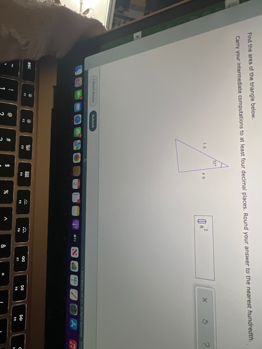 Find the area of the triangle below.
Carry your Intermediate computations to at least four decimal places. Round your answer to the nearest hundredth.
32°
4 ft
ft
Don't KnowN
Submit
2022 McGraw Hi LLC Al Rights Reserved
tv
80
esc
888
F1
F2
F3
DD
F4
F5
F6
F7
FB
F9
@
$
&
