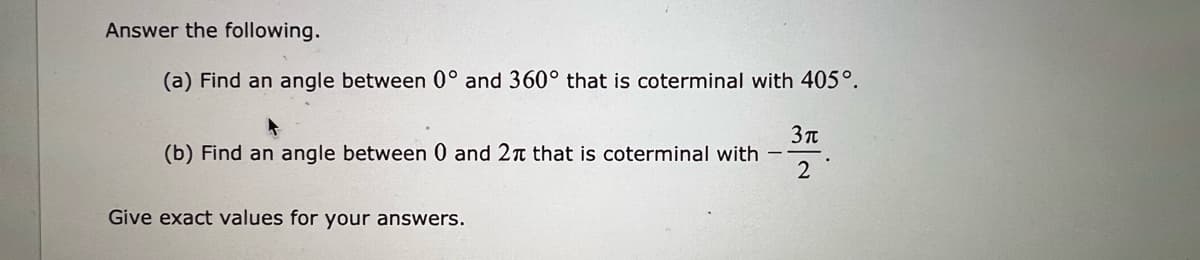 Answer the following.
(a) Find an angle between 0° and 360° that is coterminal with 405°.
(b) Find an angle between 0 and 2n that is coterminal with
2
Give exact values for your answers.

