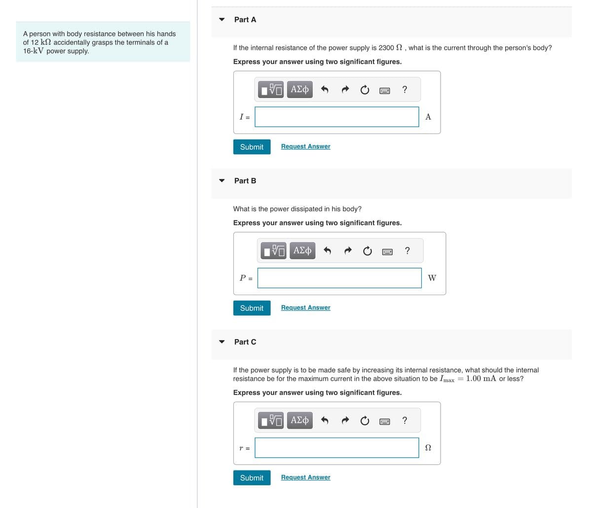 Part A
A person with body resistance between his hands
of 12 k accidentally grasps the terminals of a
16-kV power supply.
If the internal resistance of the power supply is 2300 2, what is the current through the person's body?
Express your answer using two significant figures.
I =
ΜΕ ΑΣΦ
Submit
Request Answer
Part B
What is the power dissipated in his body?
Express your answer using two significant figures.
ΕΕ ΑΣΦ
P =
Submit
Request Answer
Part C
?
?
A
W
If the power supply is to be made safe by increasing its internal resistance, what should the internal
resistance be for the maximum current in the above situation to be Imax = 1.00 mA or less?
Express your answer using two significant figures.
r =
ΕΠΙ ΑΣΦ
Submit
Request Answer
?
Ω