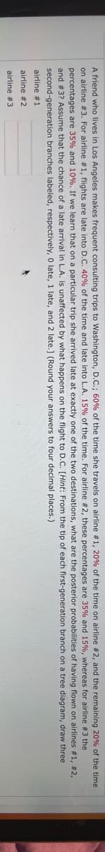 A friend who lives in Los Angeles makes frequent consulting trips to Washington, D.C.; 60% of the time she travels on airline # 1, 20% of the time on airline
on airline # 3. For airline #1, flights are late into D.C. 40% of the time and late into L.A. 15% of the time. For airline #2, these
percentages are 35% and 10%. If we learn that on a particular trip she arrived late at exactly one of the two destinations,
and # 3? Assume that the chance of a late arrival in L.A. is unaffected by what happens on the flight to D.C. [Hint:
second-generation branches labeled, respectively, 0 late, 1 late, and 2 late.] (Round your answers to four decimal
airline #1
airline #2
airline #3
20% of the time
whereas
#2, and the remaining
percentages
for airline #3 the
what are
flown on airlines
From the tip of each first-generation branch on a tree diagram, draw three
places.)
the posterior
of having
#1, #2,
and 15%,
probabilities
are 35%