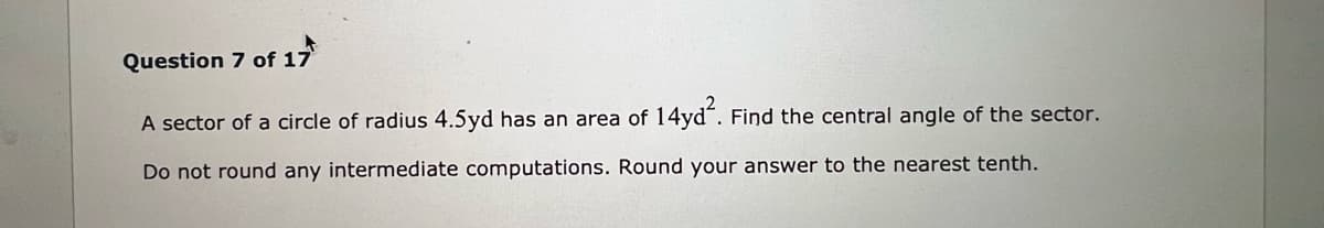 Question 7 of 17
A sector of a circle of radius 4.5yd has an area of 14yd´. Find the central angle of the sector.
Do not round any intermediate computations. Round your answer to the nearest tenth.
