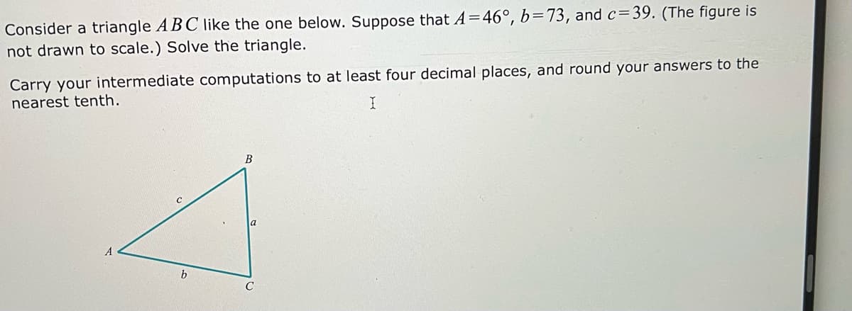 Consider a triangle ABC like the one below. Suppose that A=46°, b=73, and c=39. (The figure is
not drawn to scale.) Solve the triangle.
Carry your intermediate computations to at least four decimal places, and round your answers to the
nearest tenth.
B
a
b.
C
