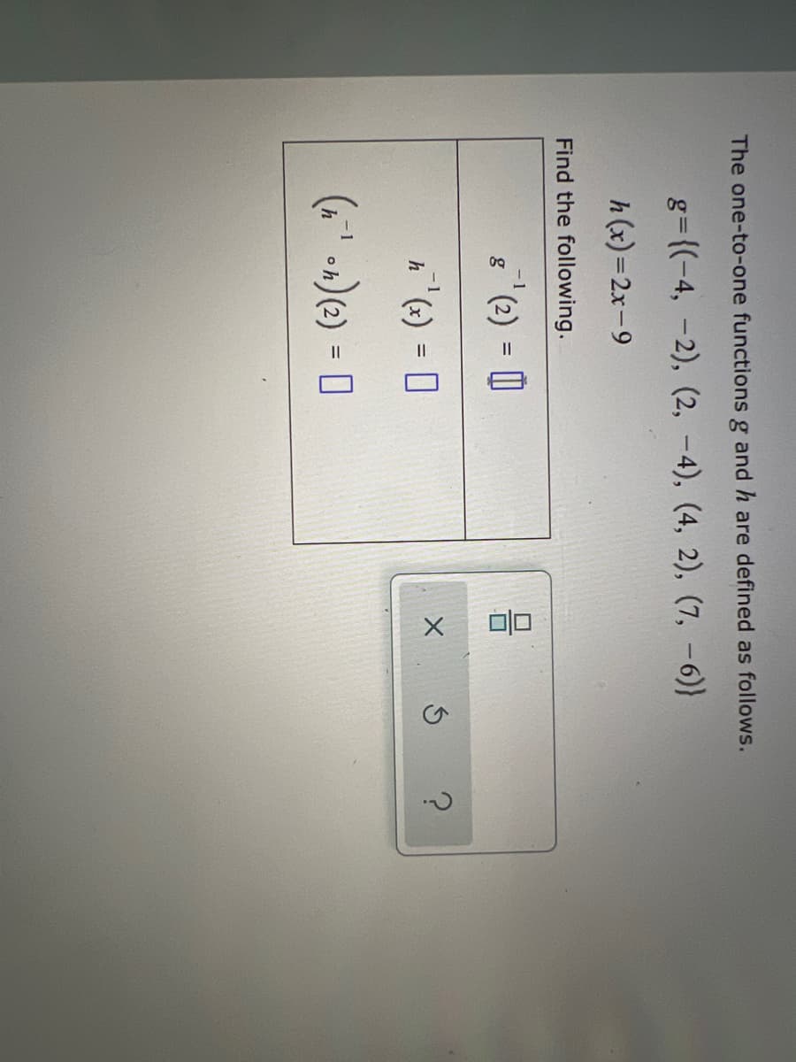 The one-to-one functions \( g \) and \( h \) are defined as follows:

\[ g = \{ (-4, -2), (2, -4), (4, 2), (7, -6) \} \]

\[ h(x) = 2x - 9 \]

Find the following:

1. \( (h^{-1} \circ h)(2) = \) [Box]
2. \( h^{-1}(x) = \) [Box]
3. \( g^{-1}(2) = \) [Box]

Note: There are no graphs or diagrams present in this image. The tasks involve evaluating the functions and their inverses.