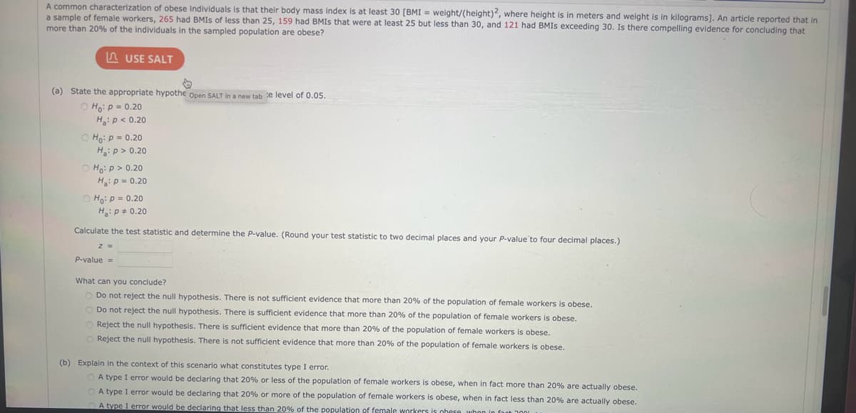 A common characterization of obese individuals is that their body mass index is at least 30 [BMI = weight/(height)2, where height is in meters and weight is in kilograms]. An article reported that in
a sample of female workers, 265 had BMIS of less than 25, 159 had BMIS that were at least 25 but less than 30, and 121 had BMIS exceeding 30. Is there compelling evidence for concluding that
more than 20% of the individuals in the sampled population are obese?
(a) State the appropriate hypothe Open SALT in a new tab e level of 0.05.
Ho: P = 0.20
H₂: P < 0.20
USE SALT
Ho: P = 0.20
H₂: P >0.20
Ho: p > 0.20
Ha: P = 0.20
Ho: P = 0.20
H₂: P = 0.20
Calculate the test statistic and determine the P-value. (Round your test statistic to two decimal places and your P-value to four decimal places.)
Z =
P-value =
What can you conclude?
Do not reject the null hypothesis. There is not sufficient evidence that more than 20% of the population of female workers is obese.
O Do not reject the null hypothesis. There is sufficient evidence that more than 20% of the population of female workers is obese.
O Reject the null hypothesis. There is sufficient evidence that more than 20% of the population of female workers is obese.
Reject the null hypothesis. There is not sufficient evidence that more than 20% of the population of female workers is obese.
(b) Explain in the context of this scenario what constitutes type I error.
A type I error would be declaring that 20% or less of the population of female workers is obese, when in fact more than 20% are actually obese.
A type I error would be declaring that 20% or more of the population of female workers is obese, when in fact less than 20% are actually obese.
A type I error would be declaring that less than 20% of the population of female workers is obese when in fact 3000