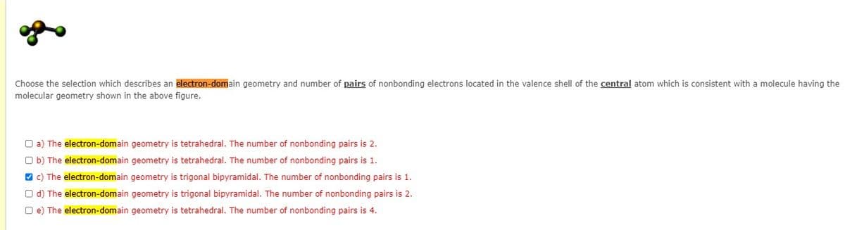 Choose the selection which describes an electron-domain geometry and number of pairs of nonbonding electrons located in the valence shell of the central atom which is consistent with a molecule having the
molecular geometry shown in the above figure.
O a) The electron-domain geometry is tetrahedral. The number of nonbonding pairs is 2.
O b) The electron-domain geometry is tetrahedral. The number of nonbonding pairs is 1.
O c) The electron-domain geometry is trigonal bipyramidal. The number of nonbonding pairs is 1.
O d) The electron-domain geometry is trigonal bipyramidal. The number of nonbonding pairs is 2.
O e) The electron-domain geometry is tetrahedral. The number of nonbonding pairs is 4.
