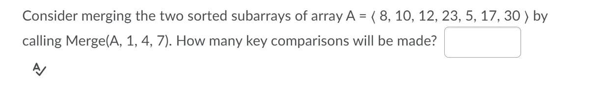 Consider merging the two sorted subarrays of array A = ( 8, 10, 12, 23, 5, 17, 30 ) by
calling Merge(A, 1, 4, 7). How many key comparisons will be made?
