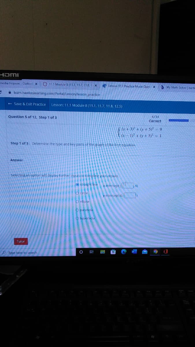 HDMI
nesha Hopson
C
learn.h
- Save & Exit Practice Lesson: 11.1 Module 8 (11.1, 11.7, 11.8, 12.5)
Question 5 of 12, Step 1 of 3
Step 1 of 3: Determine the type and key parts of the graph of the first equation.
Answer
Selecting an option will display further inputs to complete your answer.
straight line
x-intercept
(0)
-intercept (0.
b
Tutor
Type here to search
O circle
O ellipse
O parabola
hyperbola
O
E
P
tice Mode Ques x
b My Math Solver [bartle
4/14
Correct
f(x+3)² + (y + 5)² = 9
(x-1)² + (y + 5)² = 1
F10