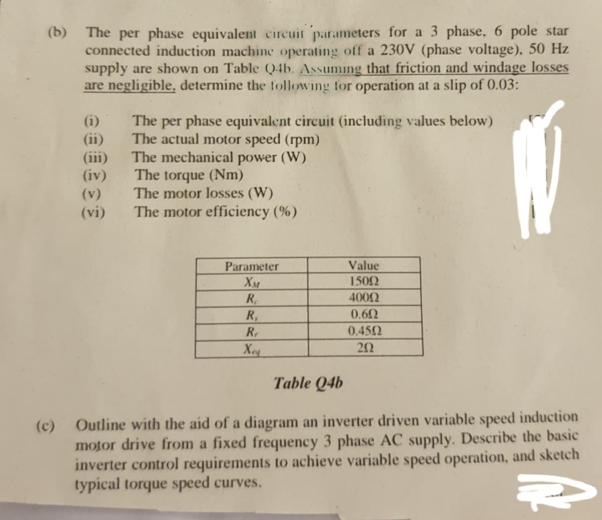 (b) The per phase equivalent circuit parameters for a 3 phase. 6 pole star
connected induction machine operating off a 230V (phase voltage), 50 Hz
supply are shown on Table Q4b. Assuming that friction and windage losses
are negligible, determine the following for operation at a slip of 0.03:
(i)
(ii)
(iii)
(iv)
The per phase equivalent circuit (including values below)
The actual motor speed (rpm)
The mechanical power (W)
The torque (Nm)
The motor losses (W)
(v)
(vi)
The motor efficiency (%)
Parameter
Value
XM
1502
R.
4002
R,
0.62
R,
0.452
Х
22
Table Q4b
Outline with the aid of a diagram an inverter driven variable speed induction
motor drive from a fixed frequency 3 phase AC supply. Describe the basic
inverter control requirements to achieve variable speed operation, and sketch
typical torque speed curves.
(c)
