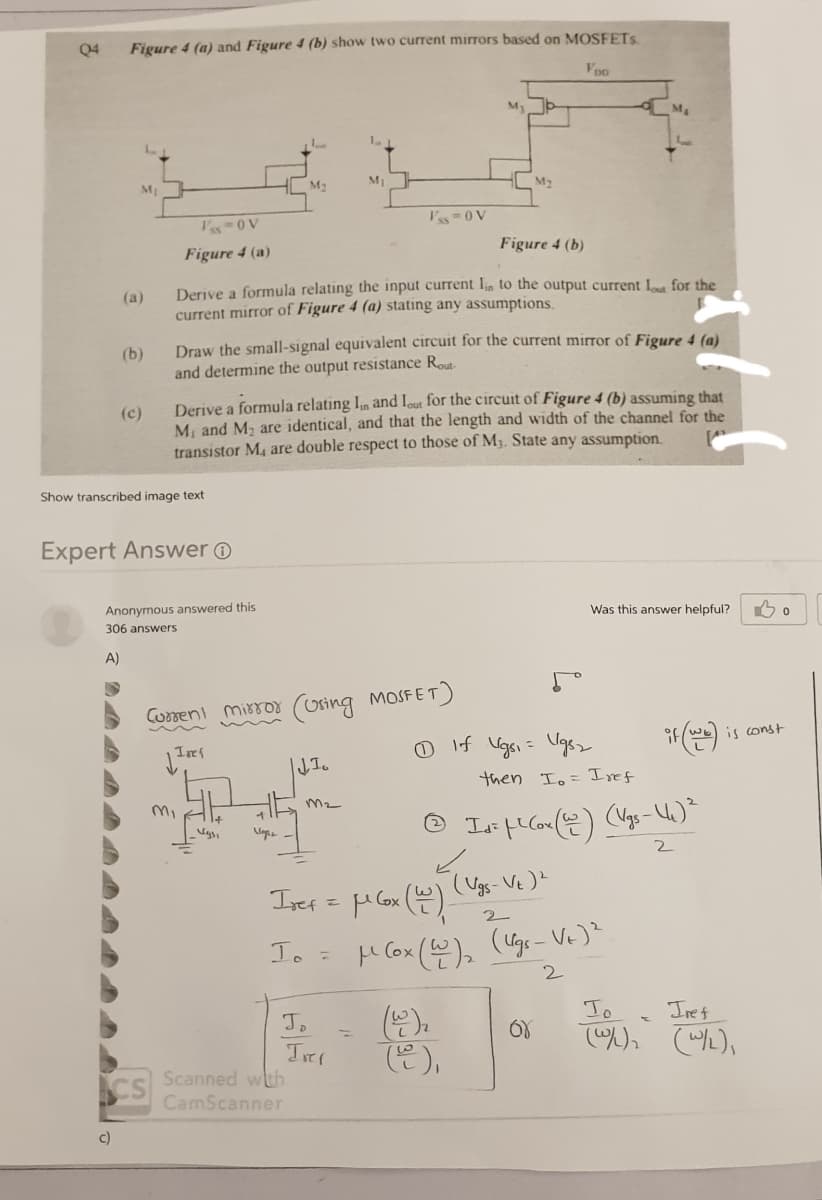 Q4
Figure 4 (a) and Figure 4 (b) show two current mirrors based on MOSFETS
Voo
My
M
M2
I's 0V
I's-0 V
Figure 4 (b)
Figure 4 (a)
Derive a formula relating the input current Iin to the output current L for the
current mirror of Figure 4 (a) stating any assumptions.
(a)
(b)
Draw the small-signal equivalent circuit for the current mirror of Figure 4 (a)
and determine the output resistance Rout-
Derive a formula relating In and Iout for the circuit of Figure 4 (b) assuming that
M, and M, are identical, and that the length and width of the channel for the
transistor M, are double respect to those of M3. State any assumption
(c)
Show transcribed image text
Expert Answer O
Anonymous answered this
Was this answer helpful?
306 answers
A)
Cumeni mirror (Using MOSFET)
is const
O If Vgsi = Ugsz
then Io= Iref
Isef
Io =
H Cox (@), (Uge- Ve)
To
Iret
().
(은),
Jo
CS Scanned wth
CamScanner
c)
