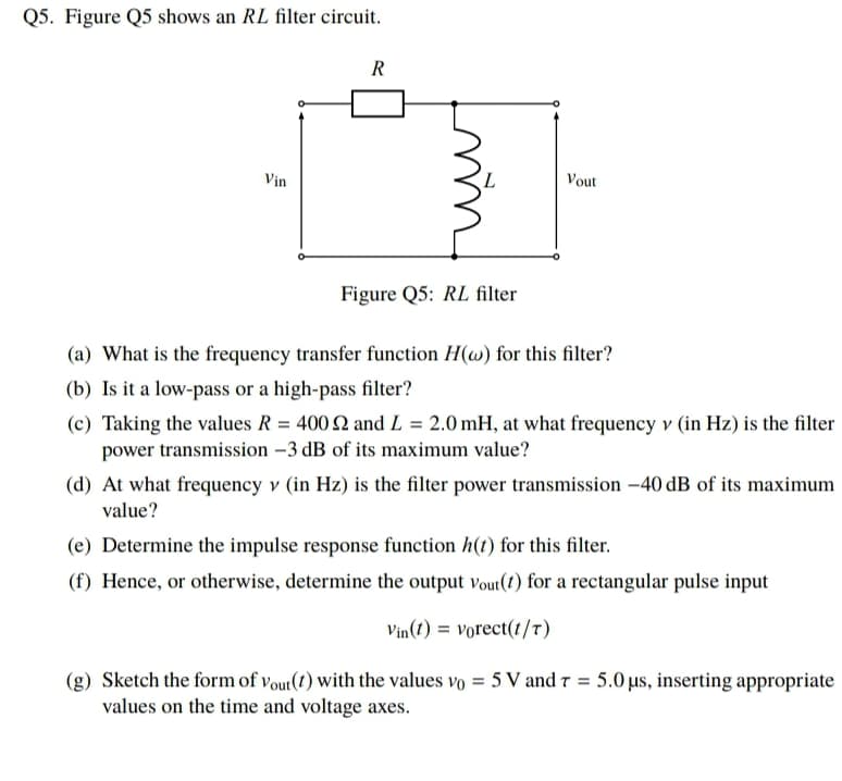 Q5. Figure Q5 shows an RL filter circuit.
R
Vin
L.
Vout
Figure Q5: RL filter
(a) What is the frequency transfer function H(w) for this filter?
(b) Is it a low-pass or a high-pass filter?
(c) Taking the values R = 400 N and L = 2.0 mH, at what frequency v (in Hz) is the filter
power transmission -3 dB of its maximum value?
(d) At what frequency v (in Hz) is the filter power transmission -40 dB of its maximum
value?
(e) Determine the impulse response function h(t) for this filter.
(f) Hence, or otherwise, determine the output vout(t) for a rectangular pulse input
Vin(t) = vorect(t/T)
(g) Sketch the form of vout(t) with the values vo = 5 V and 7 = 5.0 µus, inserting appropriate
values on the time and voltage axes.
