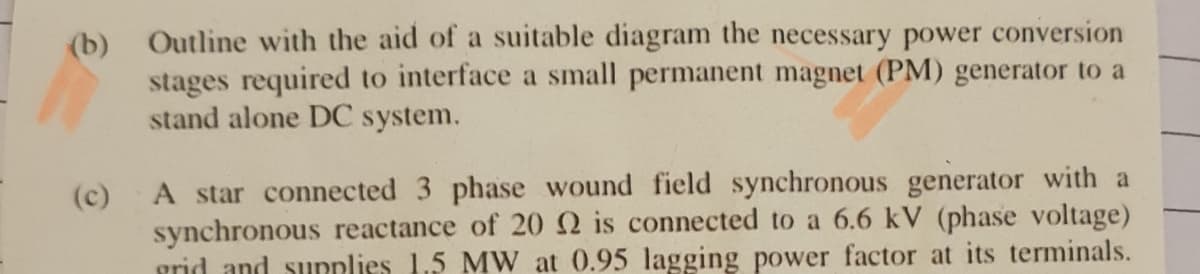 (b) Outline with the aid of a suitable diagram the necessary power conversion
stages required to interface a small permanent magnet (PM) generator to a
stand alone DC system.
(c)
A star connected 3 phase wound field synchronous generator with a
synchronous reactance of 20 Q is connected to a 6.6 kV (phase voltage)
grid and sunplies 1.5 MW at 0.95 lagging power factor at its terminals.
