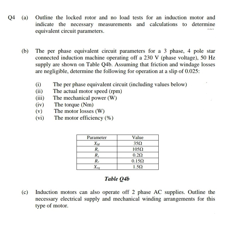 Q4 (a)
Outline the locked rotor and no load tests for an induction motor and
indicate the necessary measurements and calculations to determine
equivalent circuit parameters.
(b) The per phase equivalent circuit parameters for a 3 phase, 4 pole star
connected induction machine operating off a 230 V (phase voltage), 50 Hz
supply are shown on Table Q4b. Assuming that friction and windage losses
are negligible, determine the following for operation at a slip of 0.025:
(i)
(ii)
(iii)
(iv)
(v)
(vi)
The per phase equivalent circuit (including values below)
The actual motor speed (rpm)
The mechanical power (W)
The torque (Nm)
The motor losses (W)
The motor efficiency (%)
Parameter
Value
Хм
Re
R,
352
1052
0.20
R,
0.152
Xeq
1.52
Table Q4b
Induction motors can also operate off 2 phase AC supplies. Outline the
necessary electrical supply and mechanical winding arrangements for this
type of motor.
(c)
