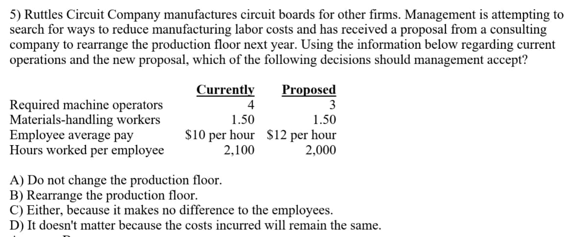 5) Ruttles Circuit Company manufactures circuit boards for other firms. Management is attempting to
search for ways to reduce manufacturing labor costs and has received a proposal from a consulting
company to rearrange the production floor next year. Using the information below regarding current
operations and the new proposal, which of the following decisions should management accept?
Currently
Proposed
Required machine operators
Materials-handling workers
Employee average pay
Hours worked per employee
4
3
1.50
1.50
$10 per hour $12 per hour
2,100
2,000
A) Do not change the production floor.
B) Rearrange the production floor.
C) Either, because it makes no difference to the employees.
D) It doesn't matter because the costs incurred will remain the same.
