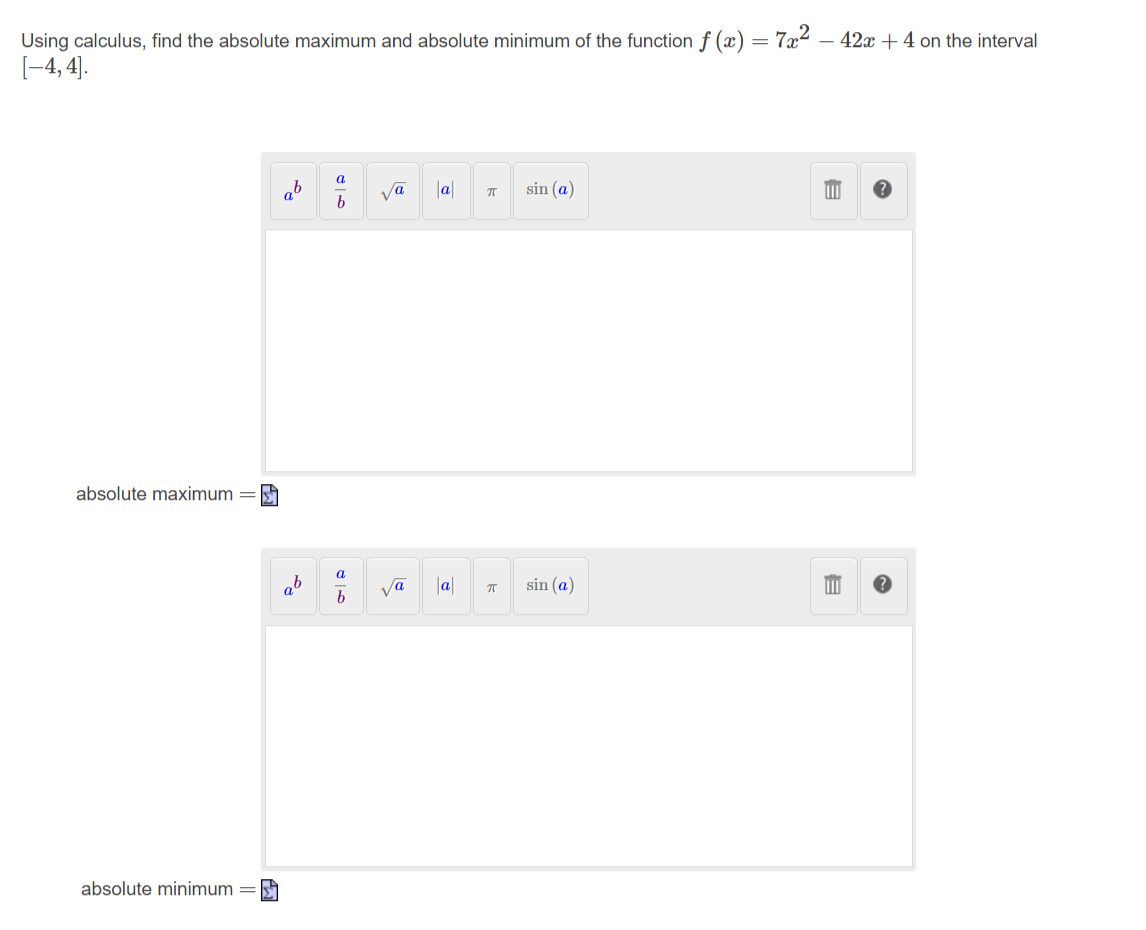 Using calculus, find the absolute maximum and absolute minimum of the function f (x) = 7x² – 42x +4 on the interval
[-4, 4].
a
ab
b
ja
|a|
sin (a)
absolute maximum =
a
ab
a
Ja|
sin (a)
absolute minimum =
