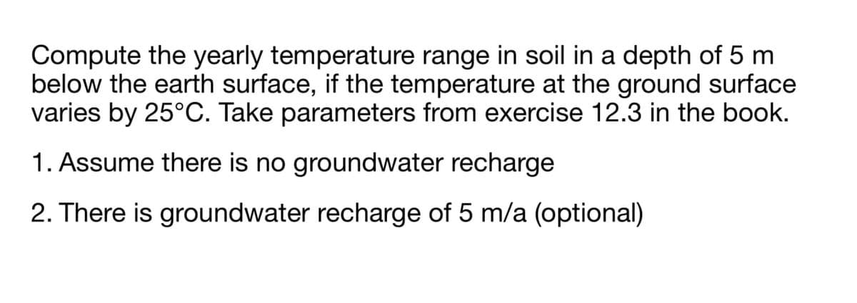 Compute the yearly temperature range in soil in a depth of 5 m
below the earth surface, if the temperature at the ground surface
varies by 25°C. Take parameters from exercise 12.3 in the book.
1. Assume there is no groundwater recharge
2. There is groundwater recharge of 5 m/a (optional)
